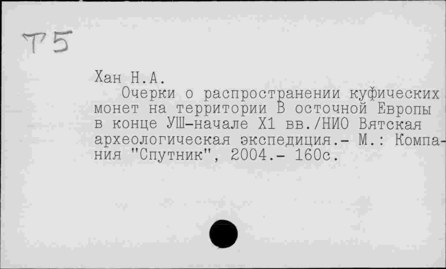 ﻿T 5"
Хан H.A.
Очерки о распространении куфических монет на территории В осточной Европы в конце УШ-начале XI вв./НИО Вятская археологическая экспедиция.- М.: Компания "Спутник", 2004.- 160с.